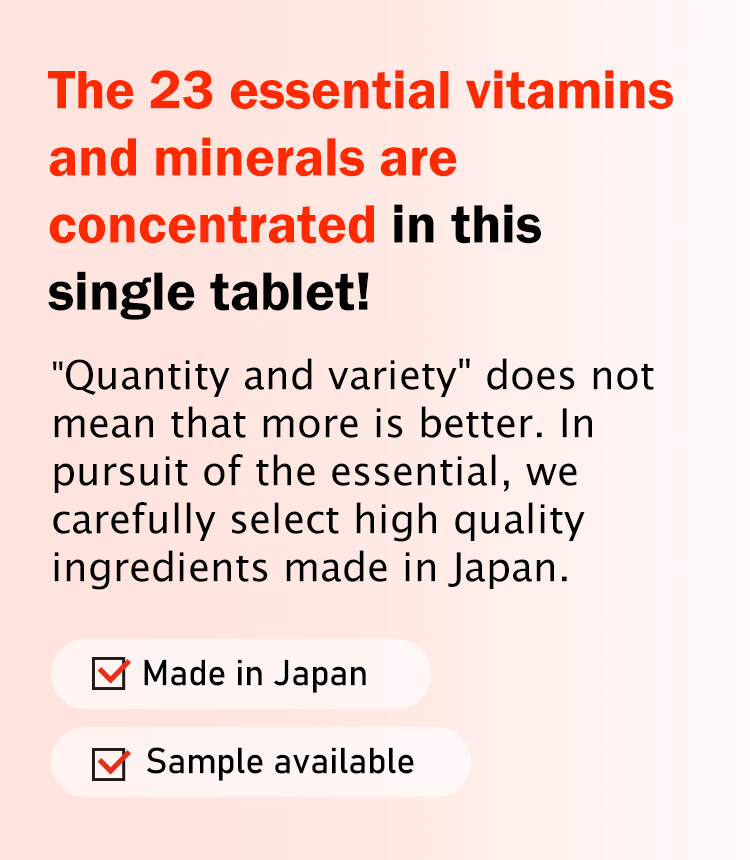 The 23 essential vitamins and minerals are concentrated in this single tablet! Quantity and variety does not mean that more is better. In pursuit of the essential, we carefully select high quality ingredients made in Japan.